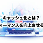 キャッシュ化とは？パフォーマンスを向上させる方法
